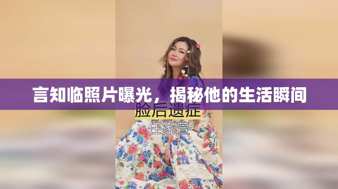 言知臨照片曝光，揭秘他的生活瞬間