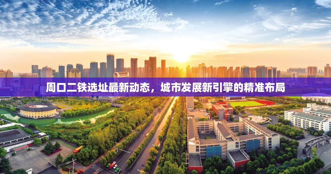 周口二鐵選址最新動(dòng)態(tài)，城市發(fā)展新引擎的精準(zhǔn)布局