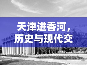 天津進(jìn)香河，歷史與現(xiàn)代交融的獨(dú)特風(fēng)貌與最新政策