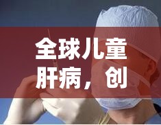 全球兒童肝病，創(chuàng)新療法與預(yù)防策略的最新突破性進(jìn)展