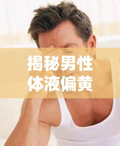 揭秘男性體液偏黃，健康與性福的雙重考量