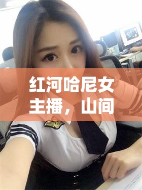 紅河哈尼女主播，山間清泉，照亮哈尼文化的璀璨之路