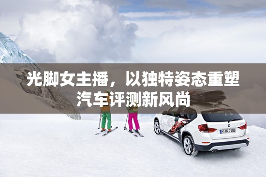 光腳女主播，以獨特姿態(tài)重塑汽車評測新風(fēng)尚