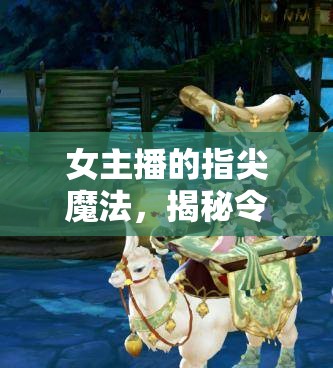 女主播的指尖魔法，揭秘令人目不轉(zhuǎn)睛的操作動作