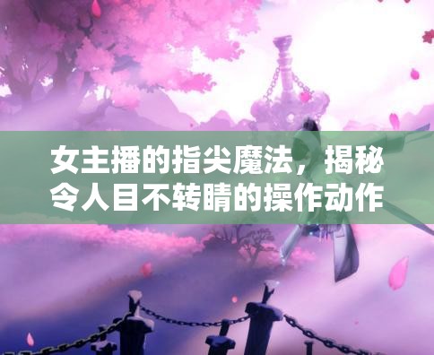 女主播的指尖魔法，揭秘令人目不轉(zhuǎn)睛的操作動作