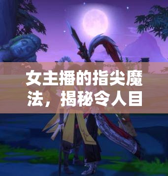 女主播的指尖魔法，揭秘令人目不轉(zhuǎn)睛的操作動作