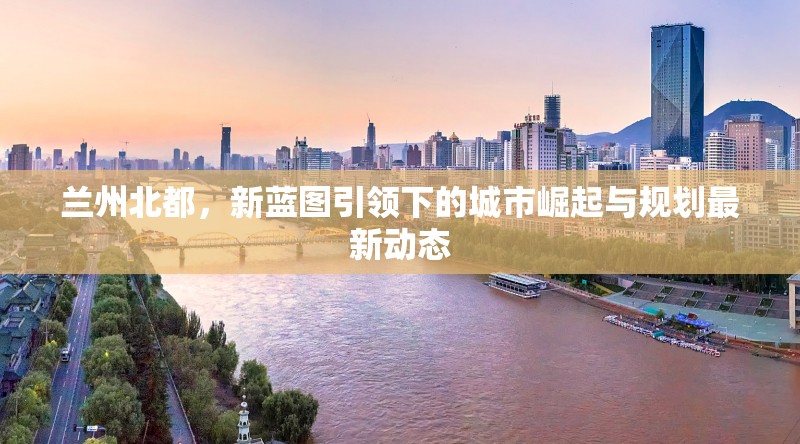 蘭州北都，新藍(lán)圖引領(lǐng)下的城市崛起與規(guī)劃最新動態(tài)