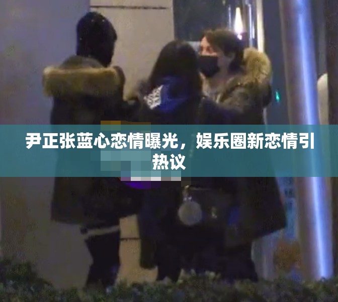 尹正張藍(lán)心戀情曝光，娛樂圈新戀情引熱議
