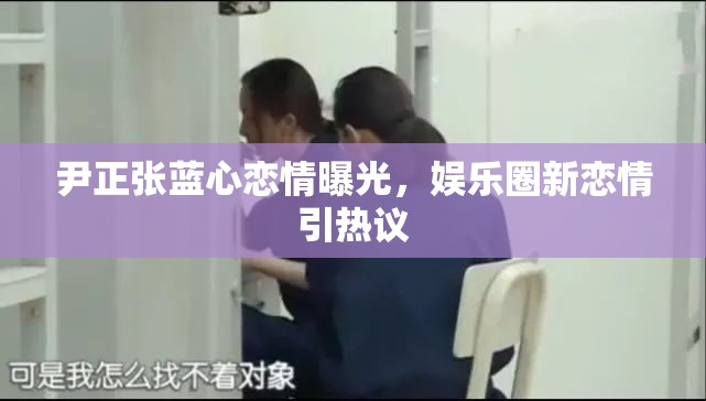 尹正張藍(lán)心戀情曝光，娛樂圈新戀情引熱議
