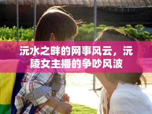 沅水之畔的網(wǎng)事風(fēng)云，沅陵女主播的爭吵風(fēng)波