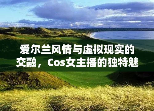 愛(ài)爾蘭風(fēng)情與虛擬現(xiàn)實(shí)的交融，Cos女主播的獨(dú)特魅力揭秘