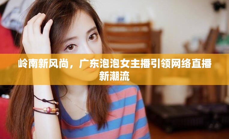 嶺南新風尚，廣東泡泡女主播引領網(wǎng)絡直播新潮流