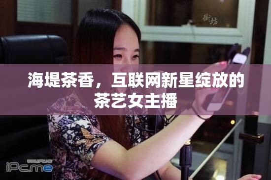 海堤茶香，互聯(lián)網(wǎng)新星綻放的茶藝女主播