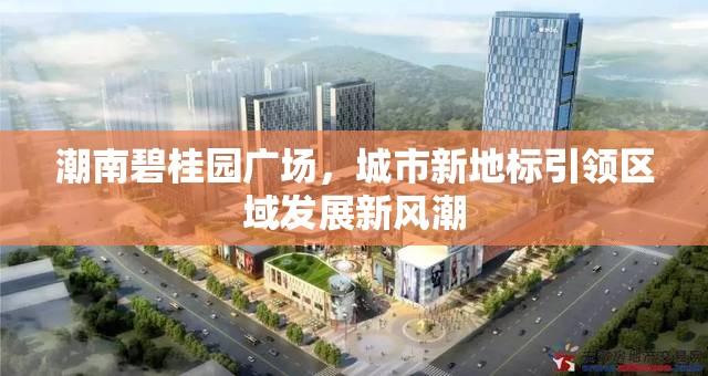潮南碧桂園廣場(chǎng)，城市新地標(biāo)引領(lǐng)區(qū)域發(fā)展新風(fēng)潮