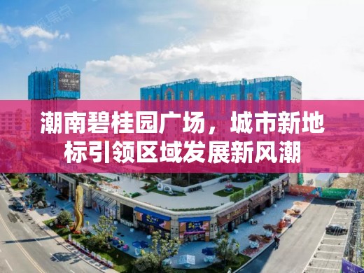 潮南碧桂園廣場(chǎng)，城市新地標(biāo)引領(lǐng)區(qū)域發(fā)展新風(fēng)潮