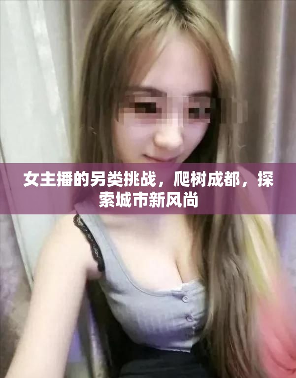 女主播的另類挑戰(zhàn)，爬樹成都，探索城市新風尚