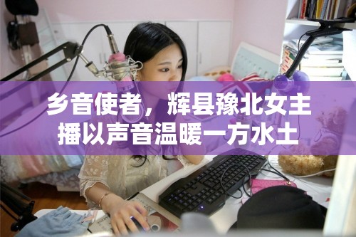 鄉(xiāng)音使者，輝縣豫北女主播以聲音溫暖一方水土