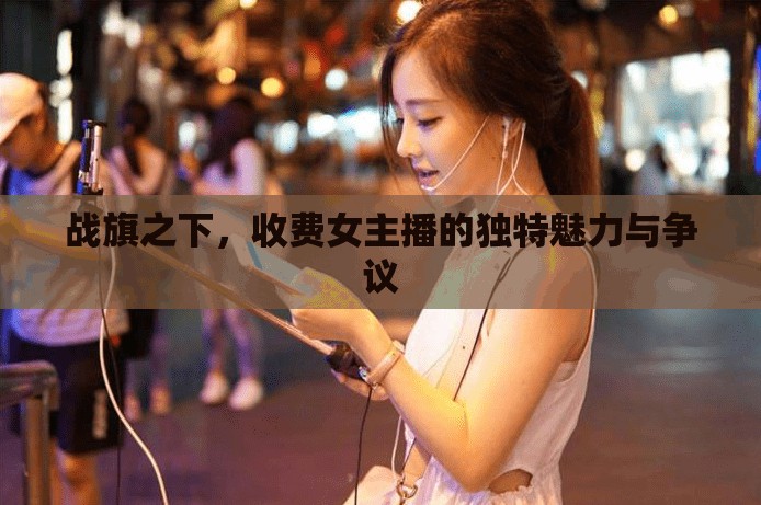 戰(zhàn)旗之下，收費(fèi)女主播的獨(dú)特魅力與爭議