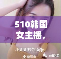 510韓國女主播，網(wǎng)絡(luò)直播的璀璨新星與文化交融的橋梁