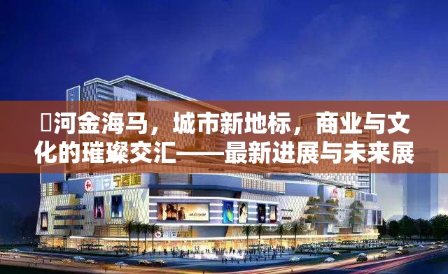 瀍河金海馬，城市新地標(biāo)，商業(yè)與文化的璀璨交匯——最新進(jìn)展與未來展望