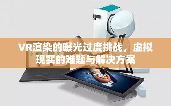 VR渲染的曝光過度挑戰(zhàn)，虛擬現(xiàn)實(shí)的難題與解決方案