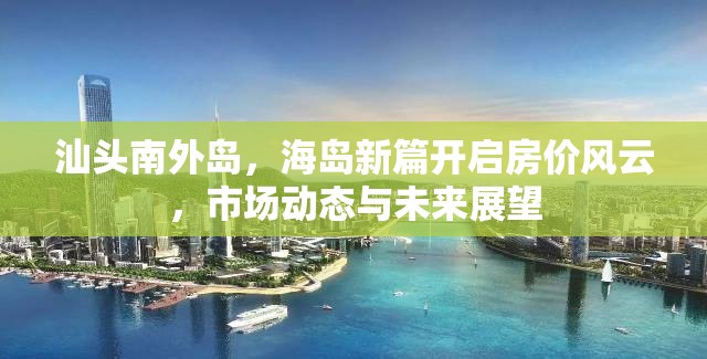 汕頭南外島，海島新篇開啟房?jī)r(jià)風(fēng)云，市場(chǎng)動(dòng)態(tài)與未來展望