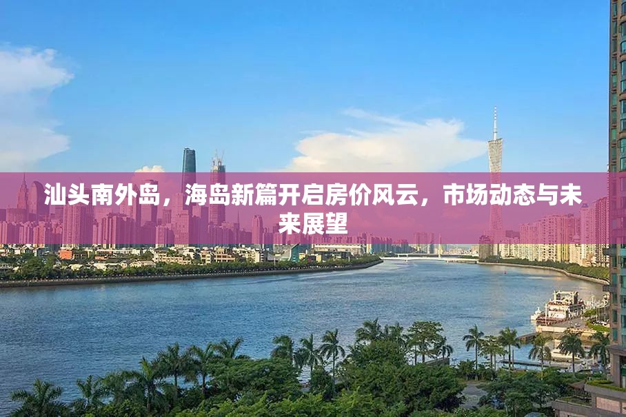 汕頭南外島，海島新篇開啟房?jī)r(jià)風(fēng)云，市場(chǎng)動(dòng)態(tài)與未來展望