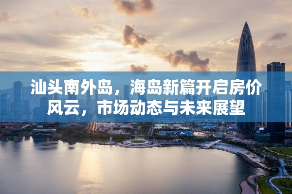 汕頭南外島，海島新篇開啟房?jī)r(jià)風(fēng)云，市場(chǎng)動(dòng)態(tài)與未來展望