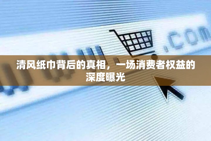 清風紙巾背后的真相，一場消費者權(quán)益的深度曝光