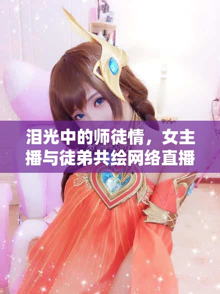 淚光中的師徒情，女主播與徒弟共繪網(wǎng)絡(luò)直播的溫暖篇章