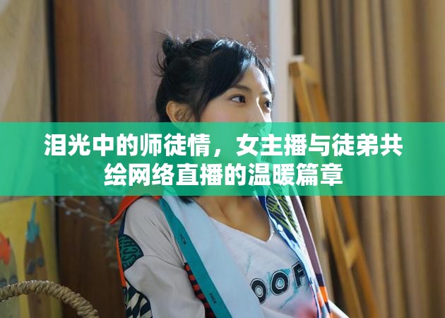 淚光中的師徒情，女主播與徒弟共繪網(wǎng)絡(luò)直播的溫暖篇章