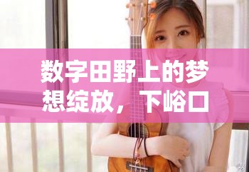 數(shù)字田野上的夢想綻放，下峪口之光的女主播之旅