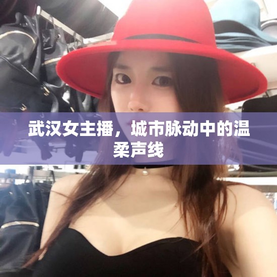 武漢女主播，城市脈動中的溫柔聲線