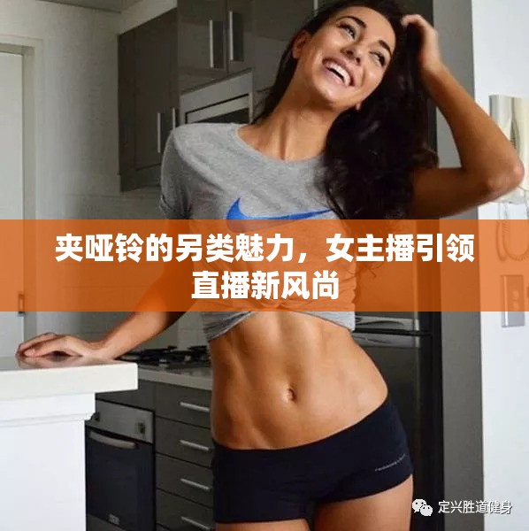 夾啞鈴的另類魅力，女主播引領直播新風尚
