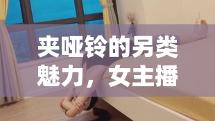 夾啞鈴的另類魅力，女主播引領直播新風尚