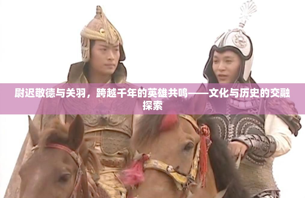 尉遲敬德與關羽，跨越千年的英雄共鳴——文化與歷史的交融探索