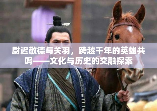 尉遲敬德與關羽，跨越千年的英雄共鳴——文化與歷史的交融探索