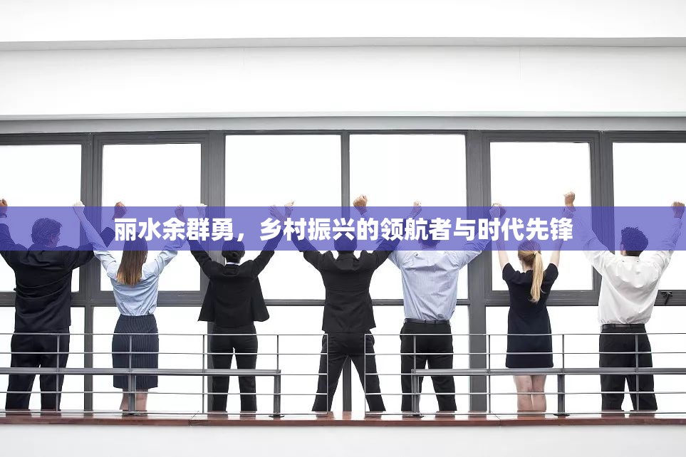 麗水余群勇，鄉(xiāng)村振興的領(lǐng)航者與時代先鋒