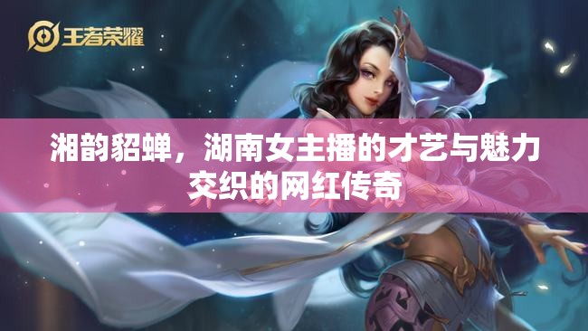 湘韻貂蟬，湖南女主播的才藝與魅力交織的網(wǎng)紅傳奇