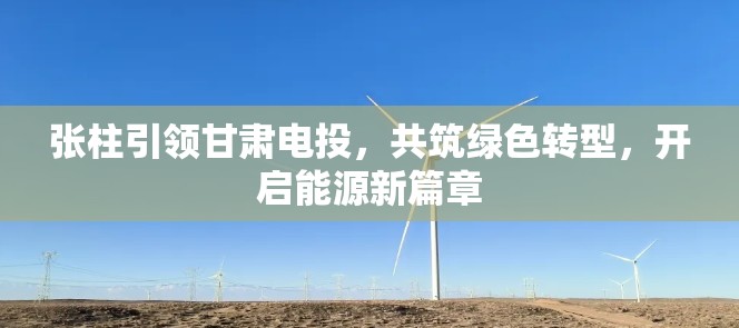 張柱引領甘肅電投，共筑綠色轉型，開啟能源新篇章