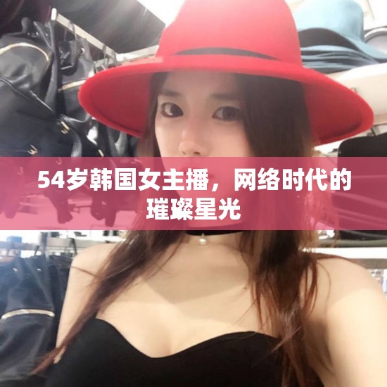 54歲韓國女主播，網(wǎng)絡(luò)時代的璀璨星光