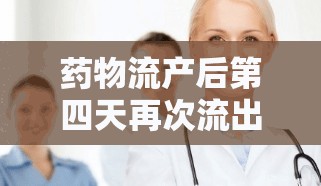 藥物流產(chǎn)后第四天再次流出物的解讀與應(yīng)對措施