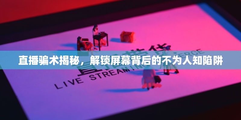直播騙術(shù)揭秘，解鎖屏幕背后的不為人知陷阱