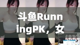 斗魚RunningPK，女主播的魅力戰(zhàn)場(chǎng)與成長(zhǎng)之旅