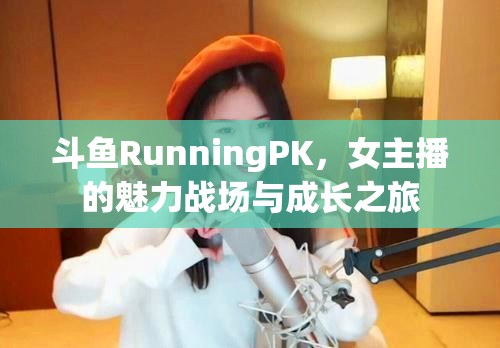 斗魚RunningPK，女主播的魅力戰(zhàn)場(chǎng)與成長(zhǎng)之旅