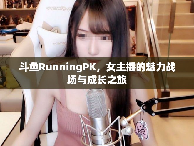 斗魚RunningPK，女主播的魅力戰(zhàn)場(chǎng)與成長(zhǎng)之旅