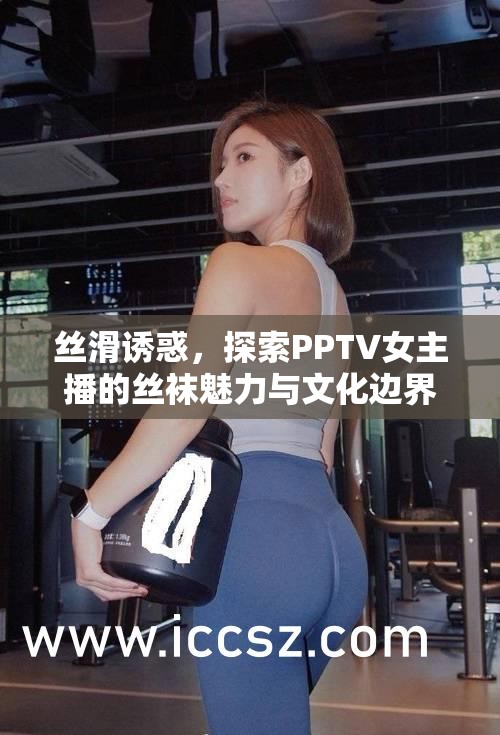 絲滑誘惑，探索PPTV女主播的絲襪魅力與文化邊界