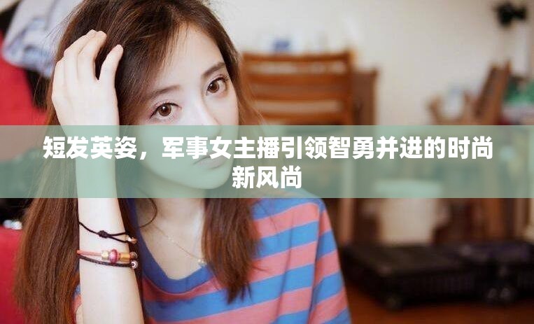 短發(fā)英姿，軍事女主播引領(lǐng)智勇并進(jìn)的時(shí)尚新風(fēng)尚
