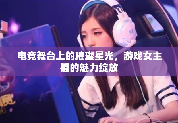 電競舞臺上的璀璨星光，游戲女主播的魅力綻放