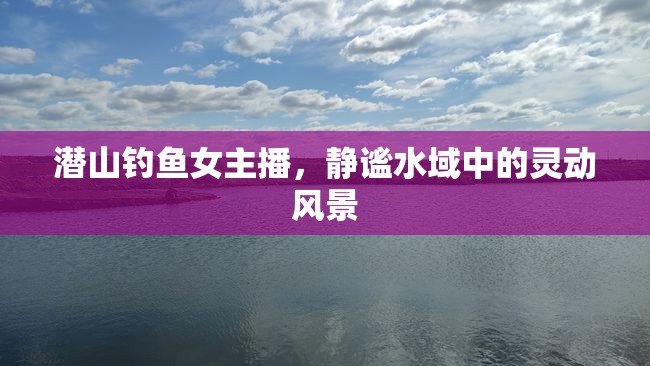 潛山釣魚女主播，靜謐水域中的靈動風(fēng)景